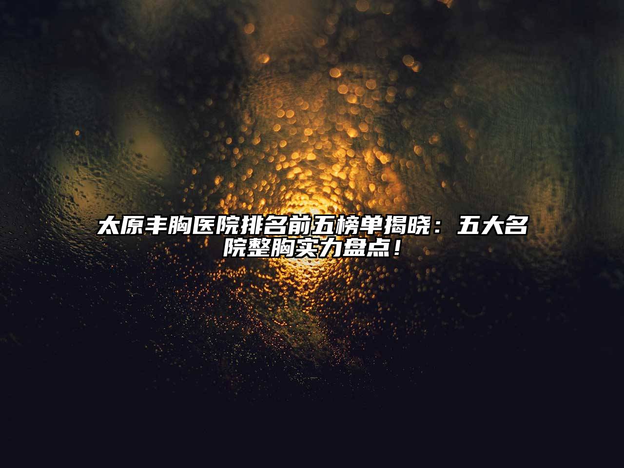 太原丰胸医院排名前五榜单揭晓：五大名院整胸实力盘点！