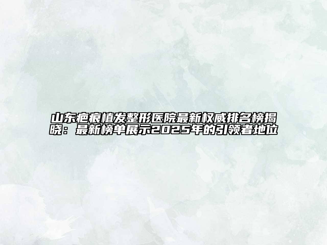 山东疤痕植发整形医院最新权威排名榜揭晓：最新榜单展示2025年的引领者地位