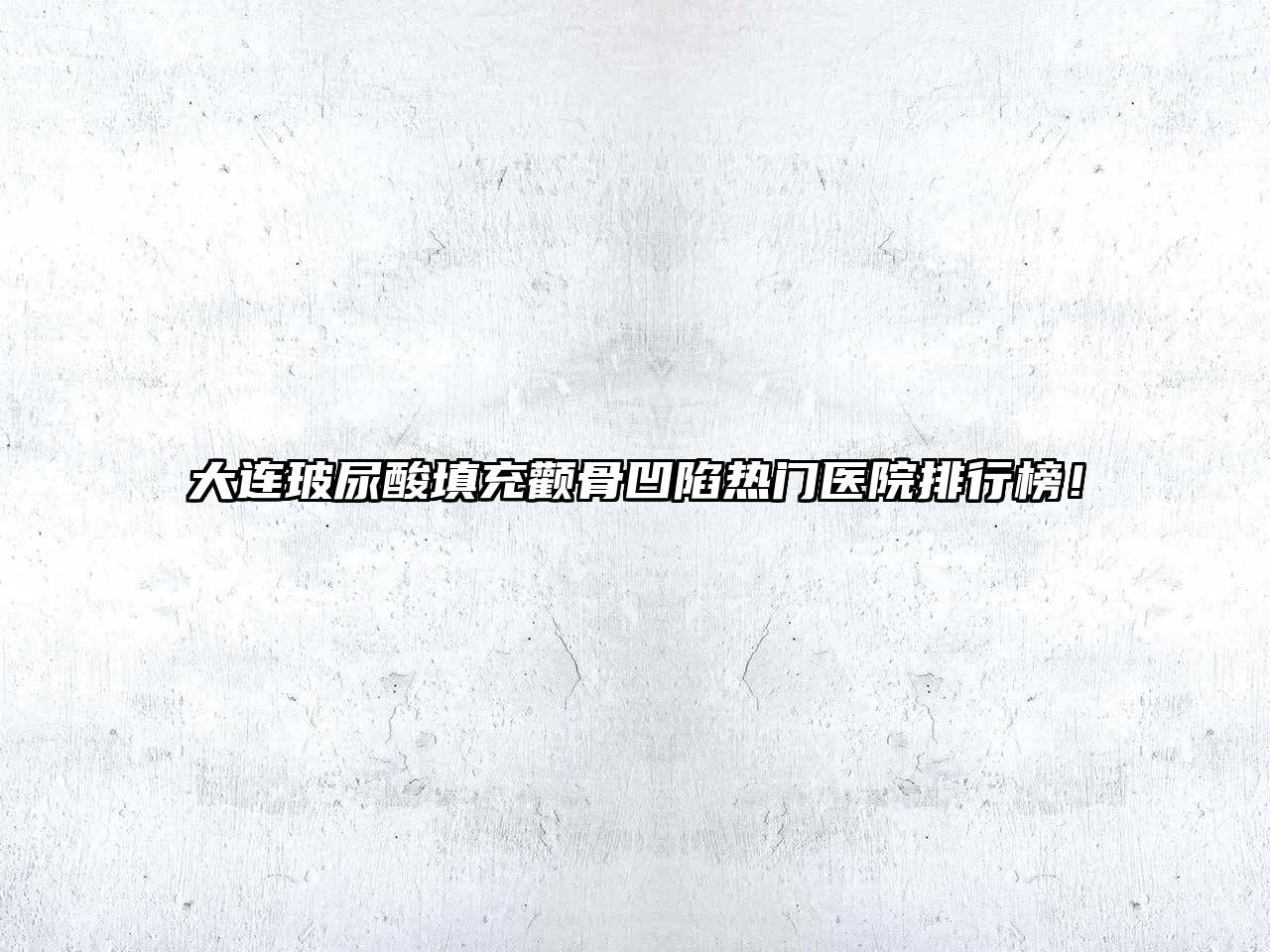 大连玻尿酸填充颧骨凹陷热门医院排行榜！