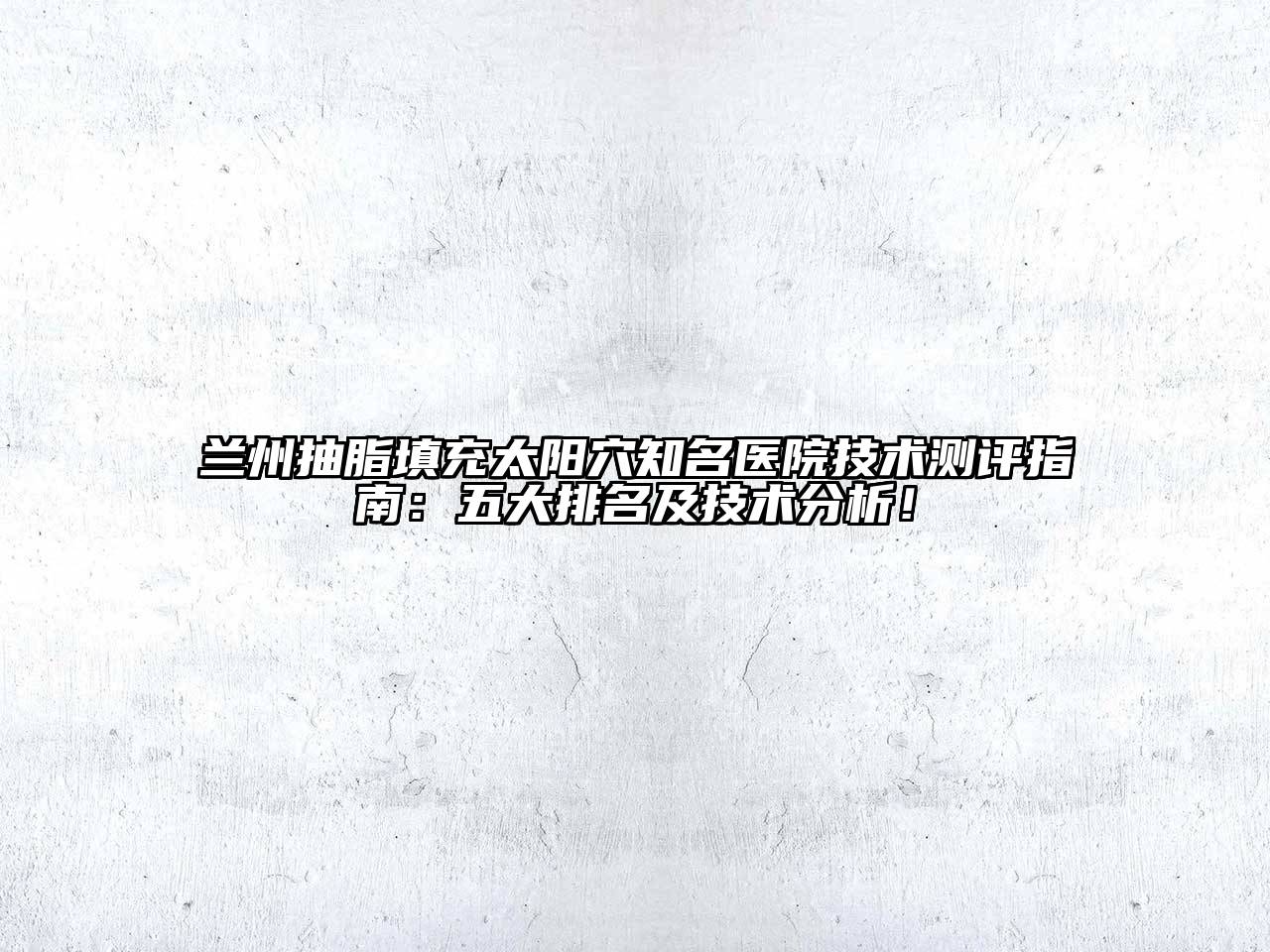 兰州抽脂填充太阳穴知名医院技术测评指南：五大排名及技术分析！