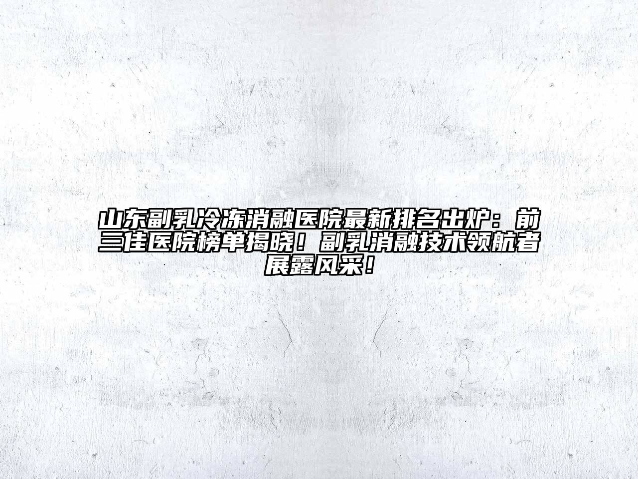 山东副乳冷冻消融医院最新排名出炉：前三佳医院榜单揭晓！副乳消融技术领航者展露风采！