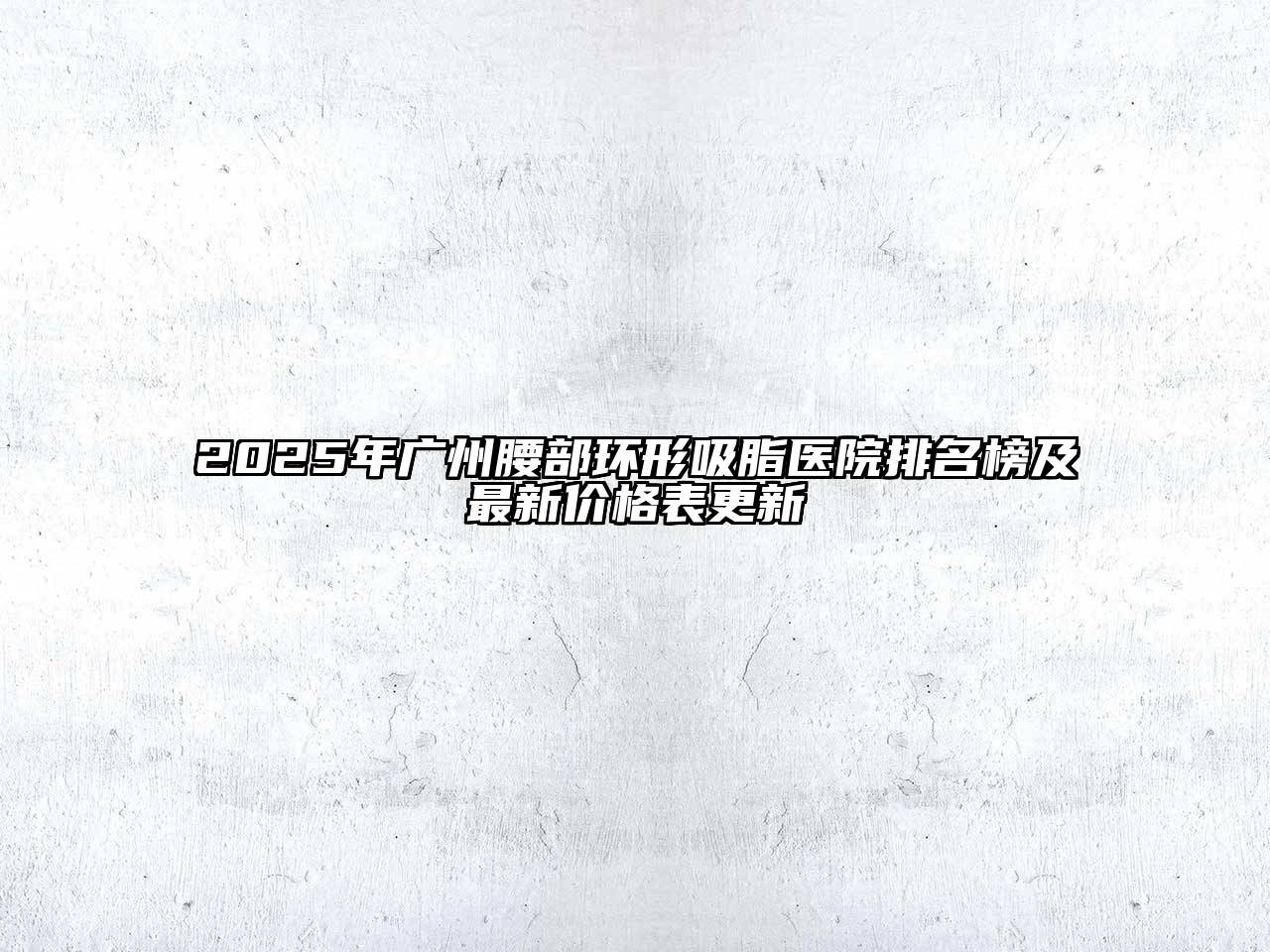 2025年广州腰部环形吸脂医院排名榜及最新价格表更新
