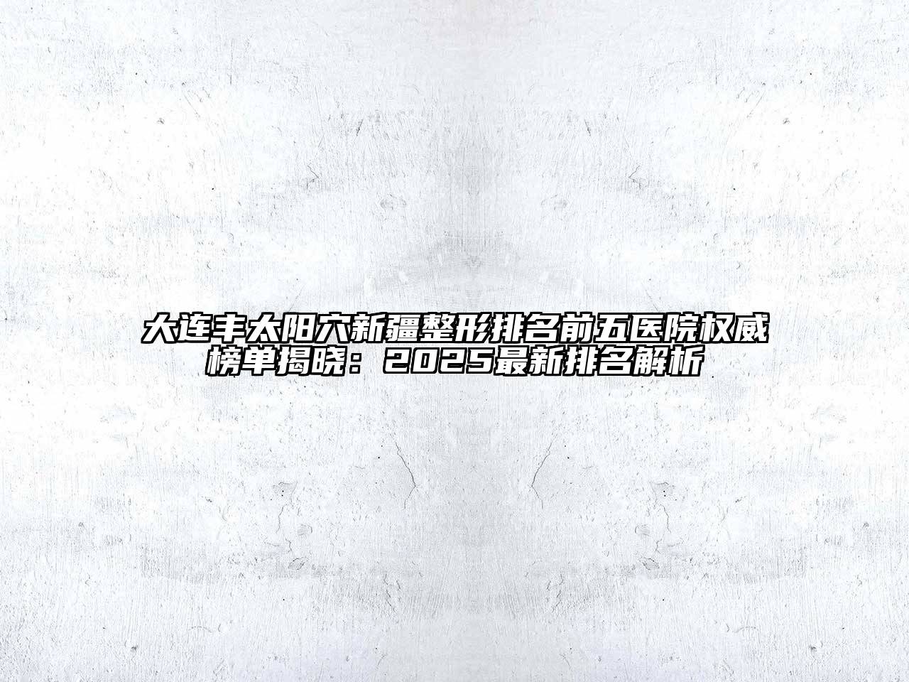 大连丰太阳穴新疆整形排名前五医院权威榜单揭晓：2025最新排名解析