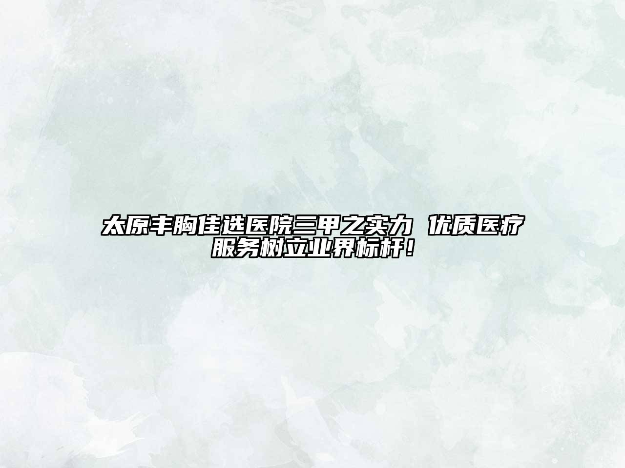 太原丰胸佳选医院三甲之实力 优质医疗服务树立业界标杆！