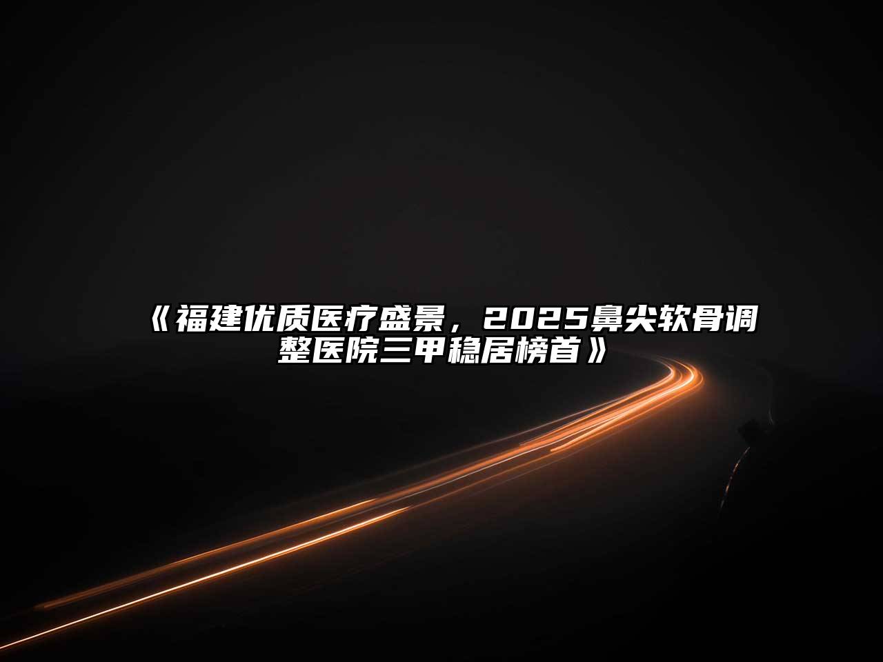 《福建优质医疗盛景，2025鼻尖软骨调整医院三甲稳居榜首》