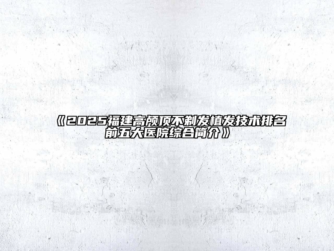 《2025福建高颅顶不剃发植发技术排名前五大医院综合简介》