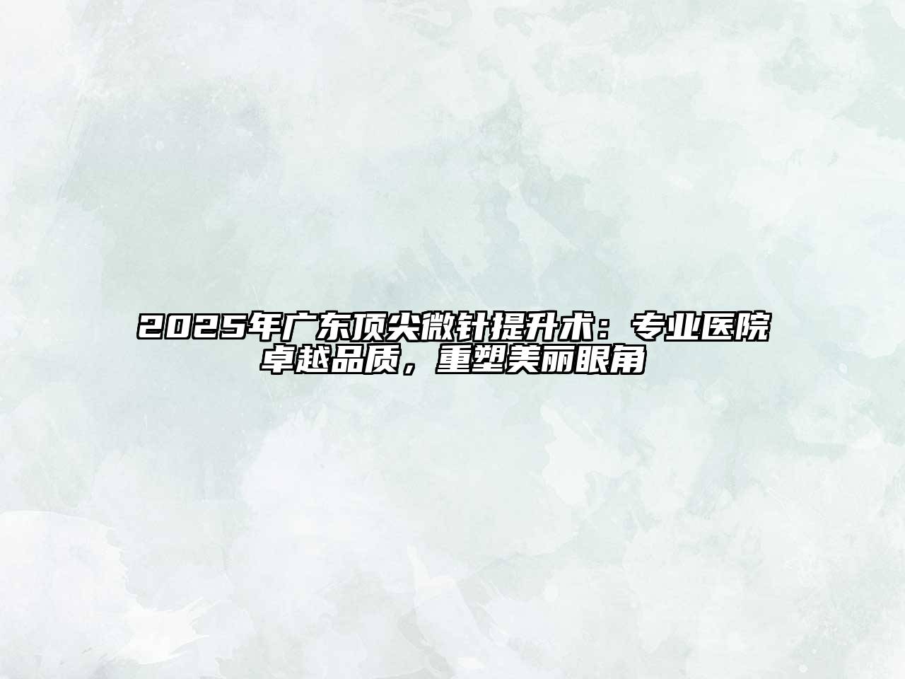 2025年广东顶尖微针提升术：专业医院卓越品质，重塑美丽眼角