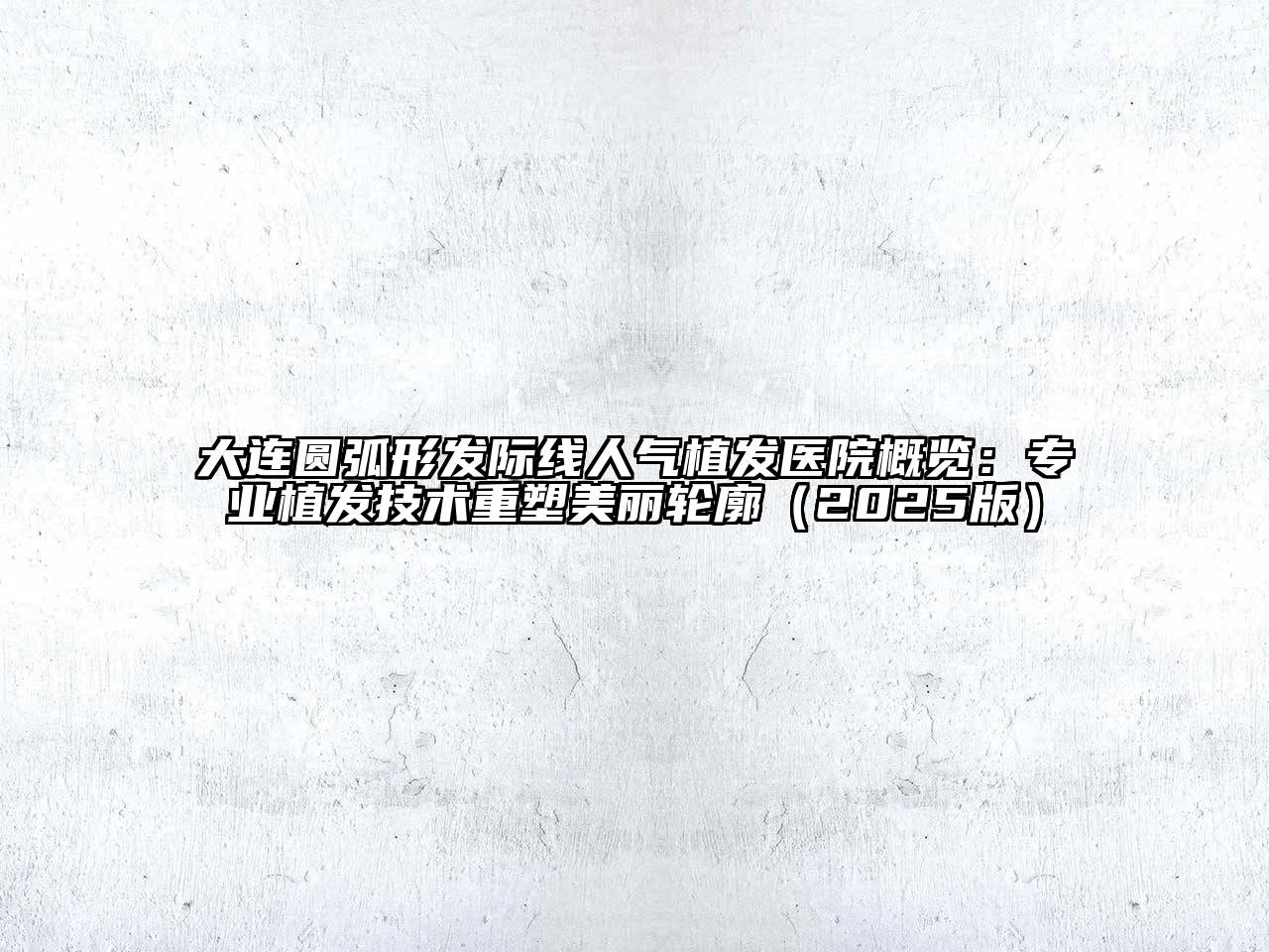 大连圆弧形发际线人气植发医院概览：专业植发技术重塑美丽轮廓（2025版）