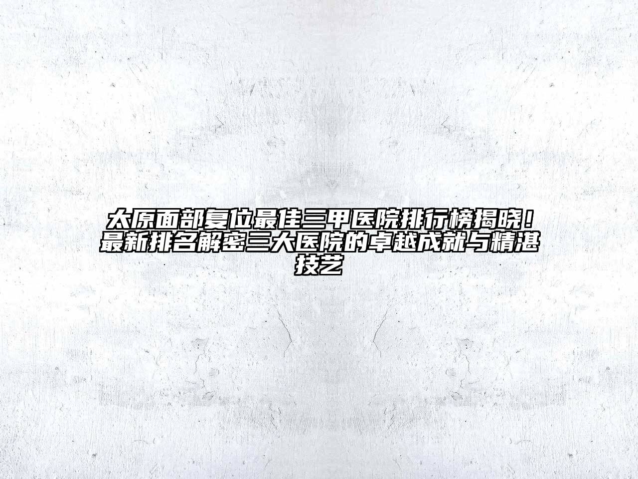 太原面部复位最佳三甲医院排行榜揭晓！最新排名解密三大医院的卓越成就与精湛技艺