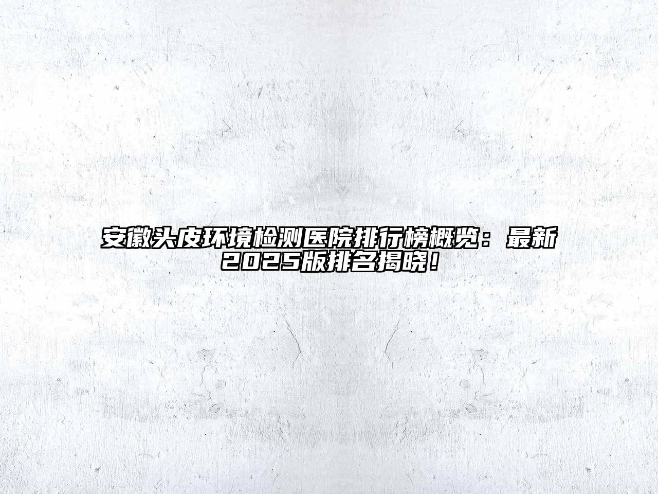 安徽头皮环境检测医院排行榜概览：最新2025版排名揭晓！