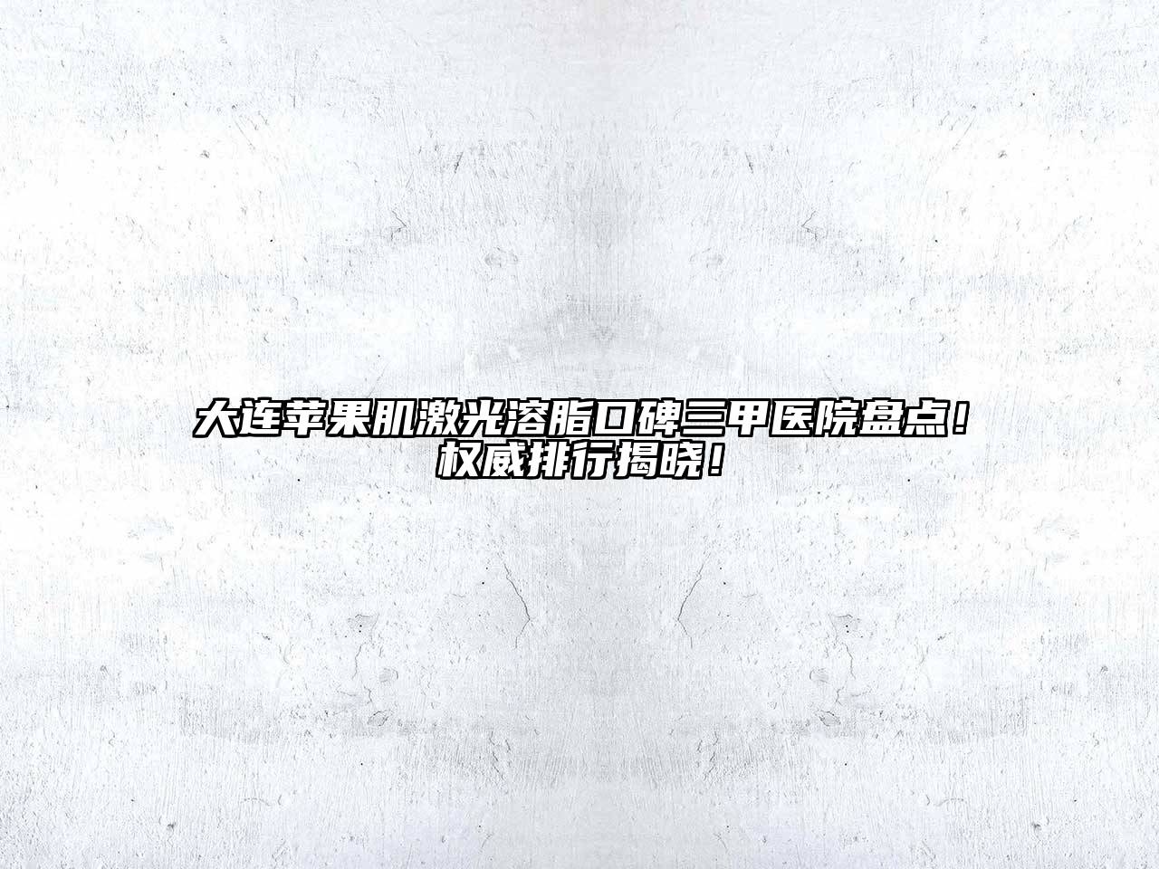 大连苹果肌激光溶脂口碑三甲医院盘点！权威排行揭晓！