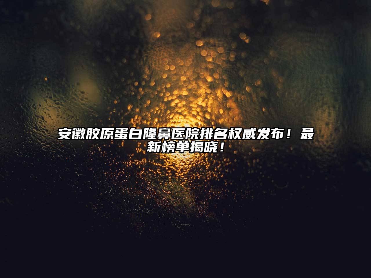 安徽胶原蛋白隆鼻医院排名权威发布！最新榜单揭晓！