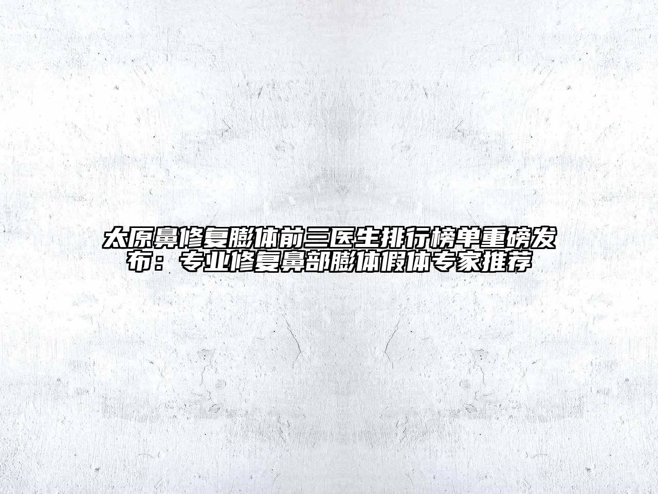 太原鼻修复膨体前三医生排行榜单重磅发布：专业修复鼻部膨体假体专家推荐