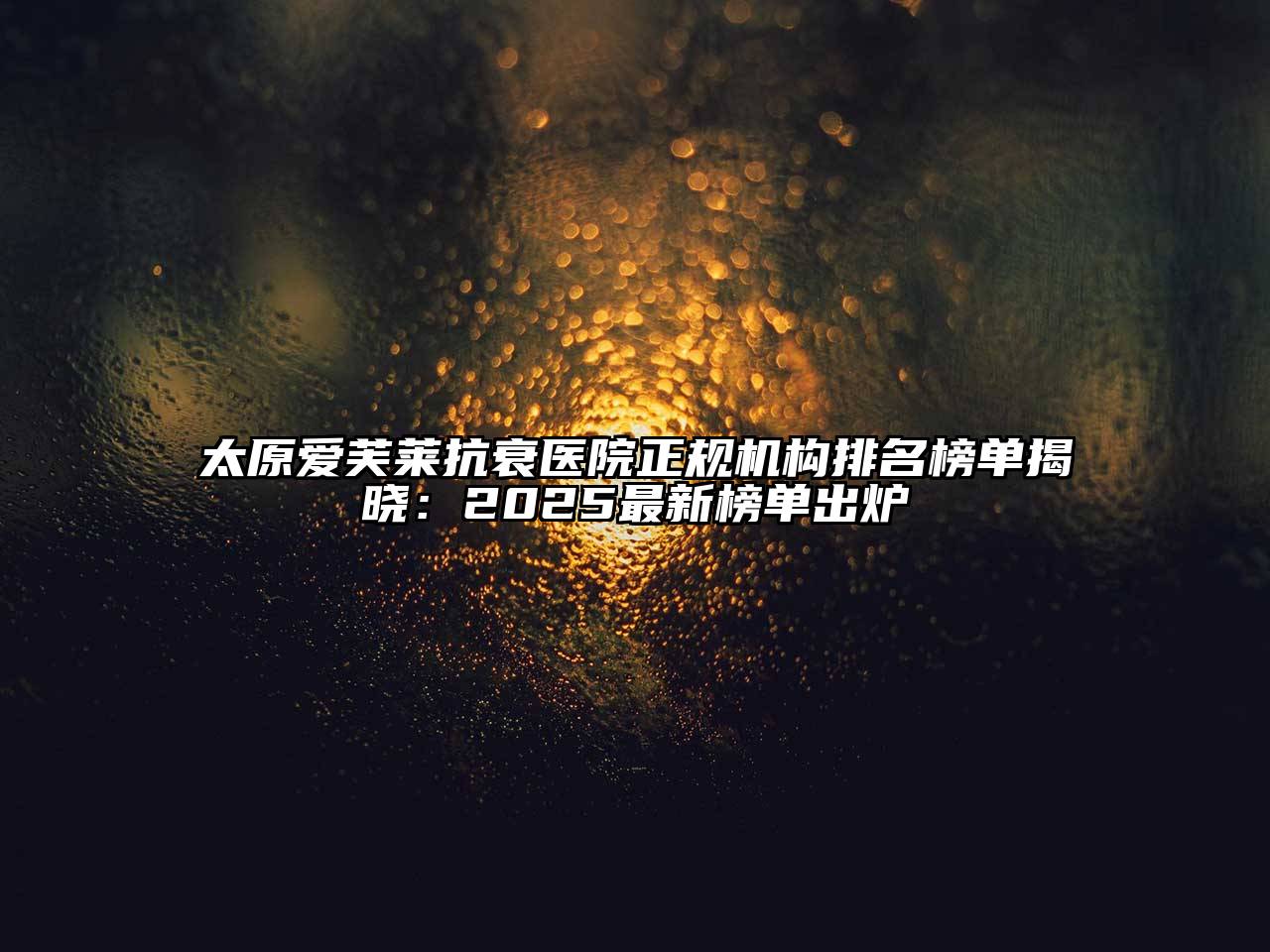 太原爱芙莱抗衰医院正规机构排名榜单揭晓：2025最新榜单出炉