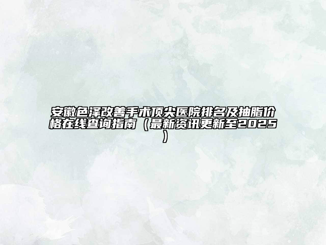 安徽色泽改善手术顶尖医院排名及抽脂价格在线查询指南（最新资讯更新至2025）