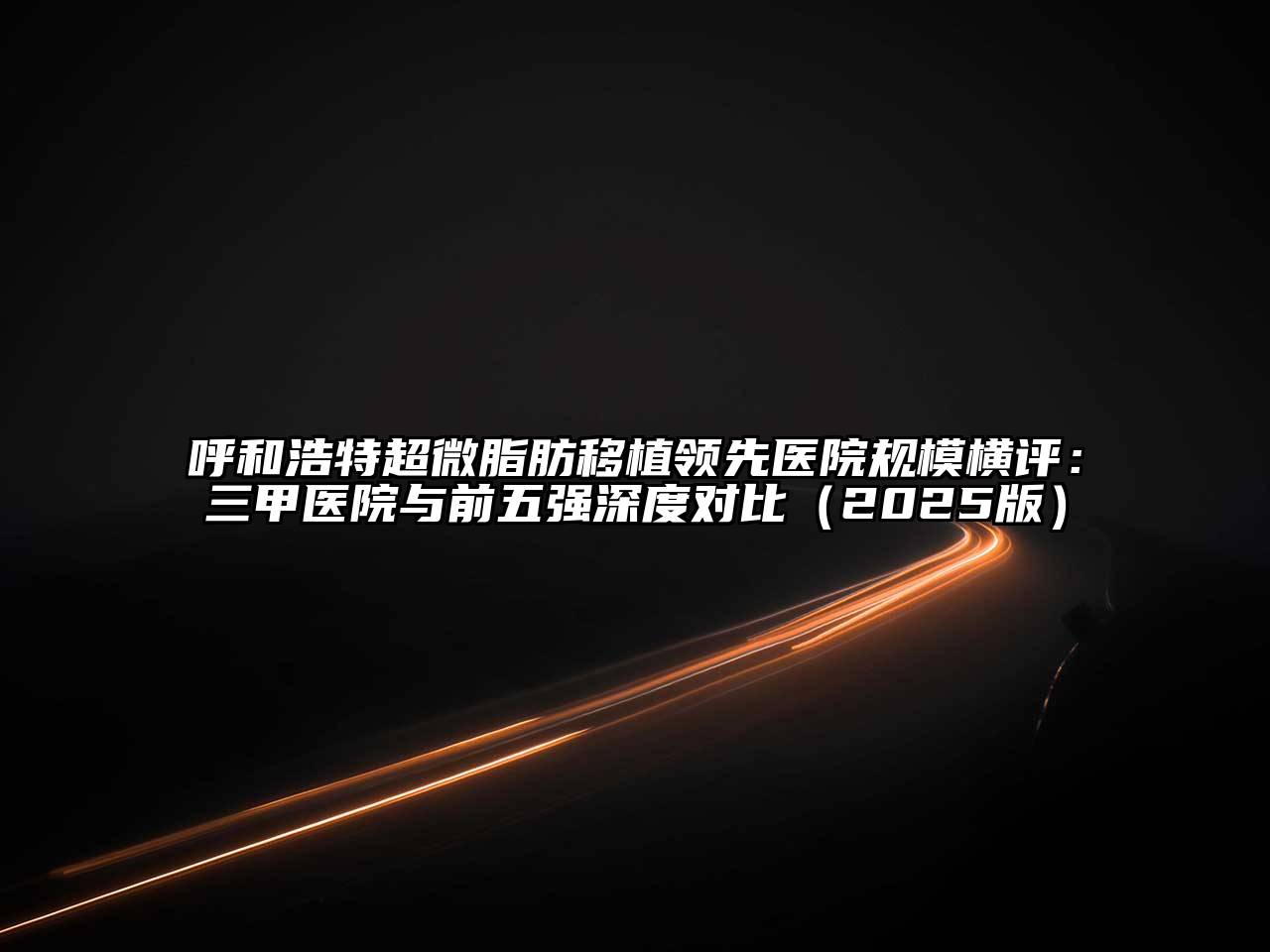 呼和浩特超微脂肪移植领先医院规模横评：三甲医院与前五强深度对比（2025版）