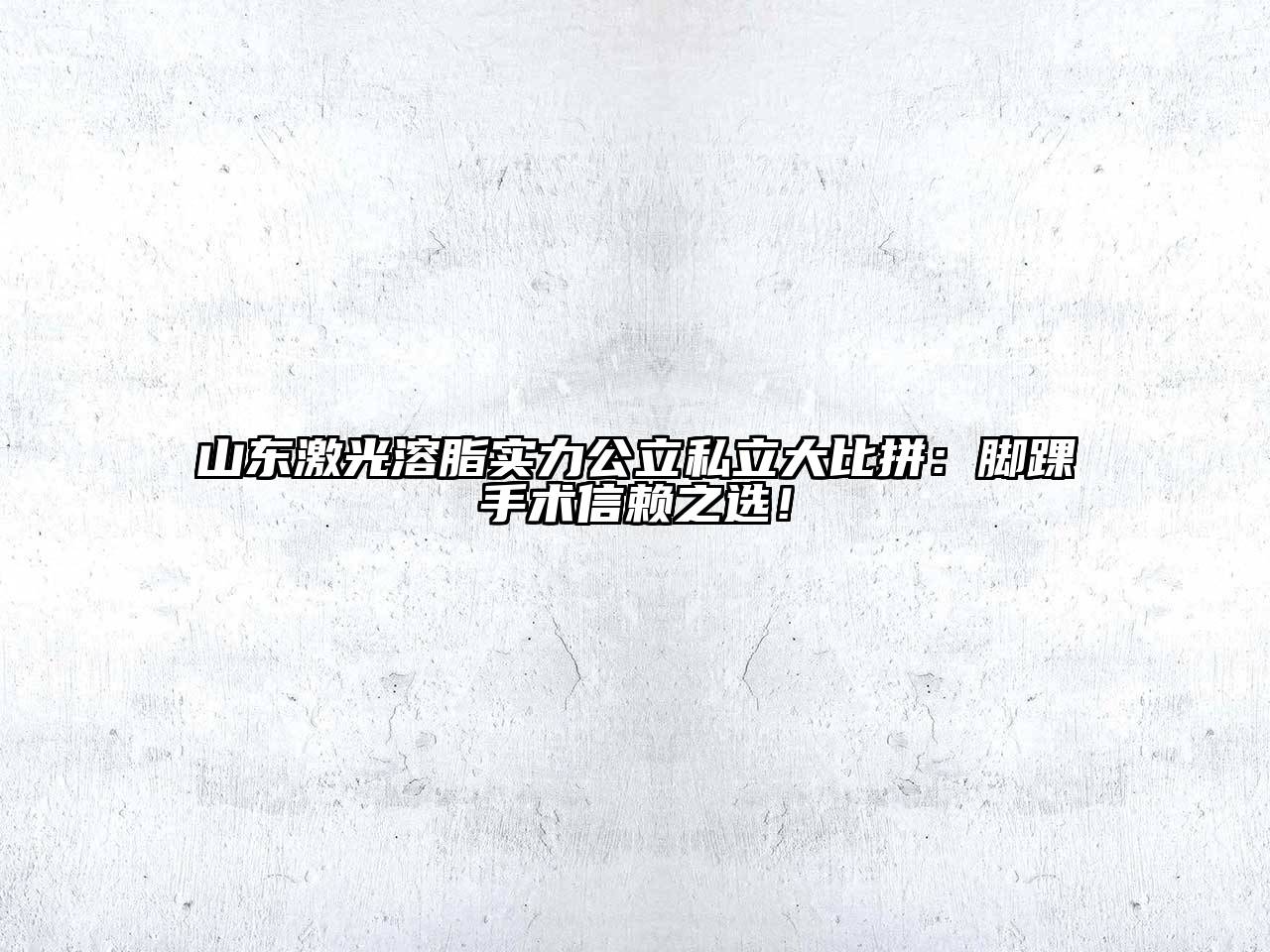 山东激光溶脂实力公立私立大比拼：脚踝手术信赖之选！
