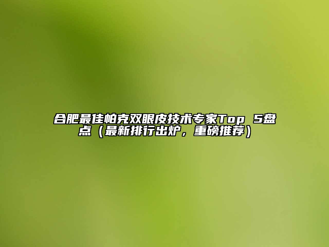 合肥最佳帕克双眼皮技术专家Top 5盘点（最新排行出炉，重磅推荐）