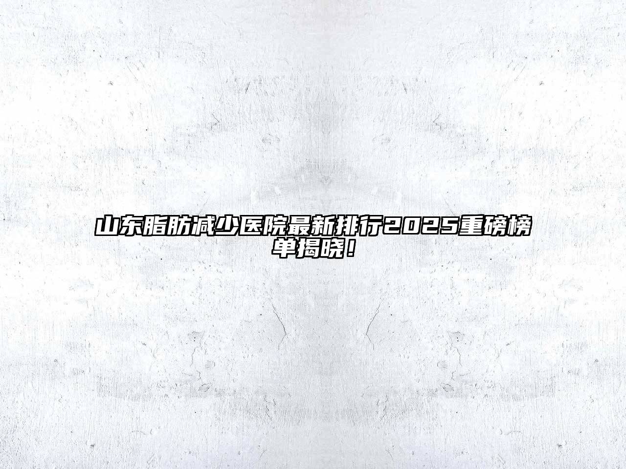 山东脂肪减少医院最新排行2025重磅榜单揭晓！