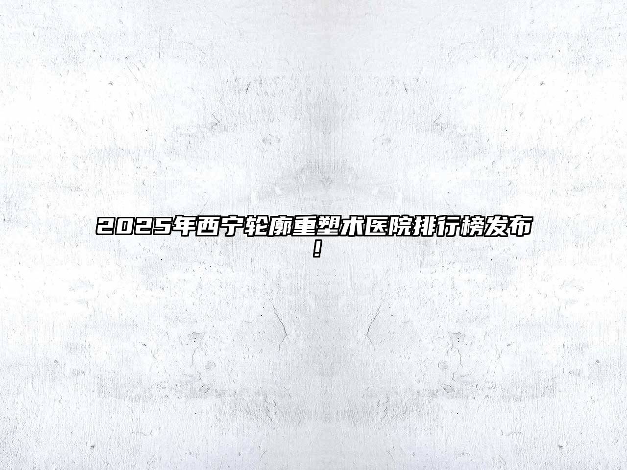 2025年西宁轮廓重塑术医院排行榜发布！
