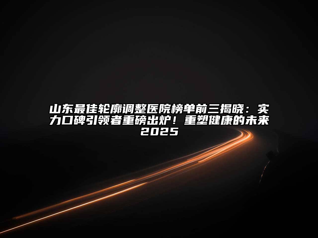 山东最佳轮廓调整医院榜单前三揭晓：实力口碑引领者重磅出炉！重塑健康的未来2025