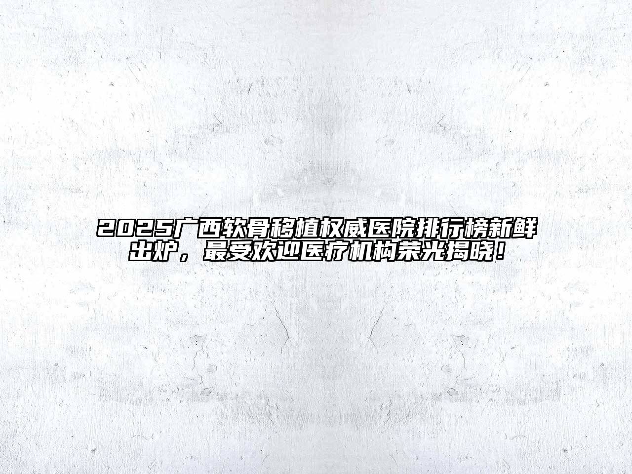 2025广西软骨移植权威医院排行榜新鲜出炉，最受欢迎医疗机构荣光揭晓！