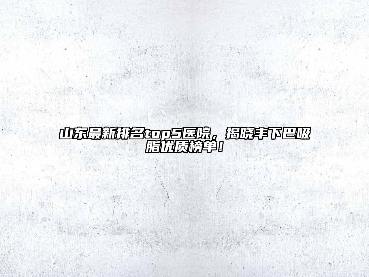 山东最新排名top5医院，揭晓丰下巴吸脂优质榜单！