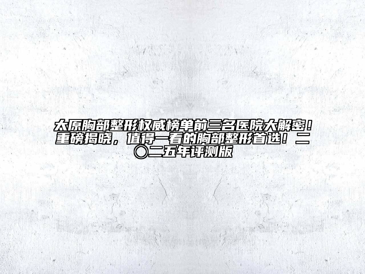 太原胸部整形权威榜单前三名医院大解密！重磅揭晓，值得一看的胸部整形首选！二〇二五年评测版