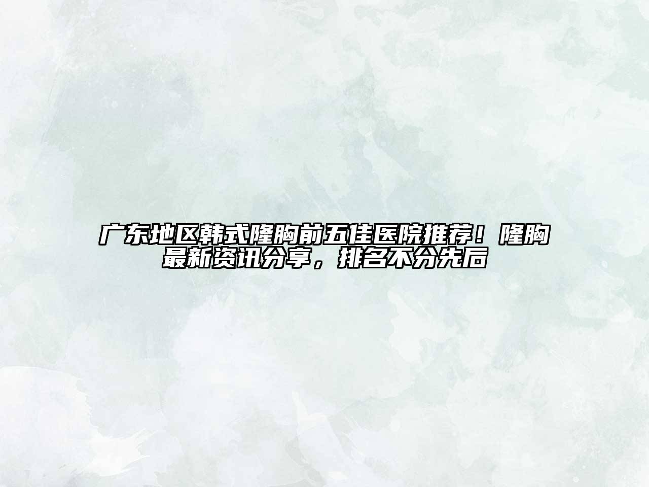 广东地区韩式隆胸前五佳医院推荐！隆胸最新资讯分享，排名不分先后