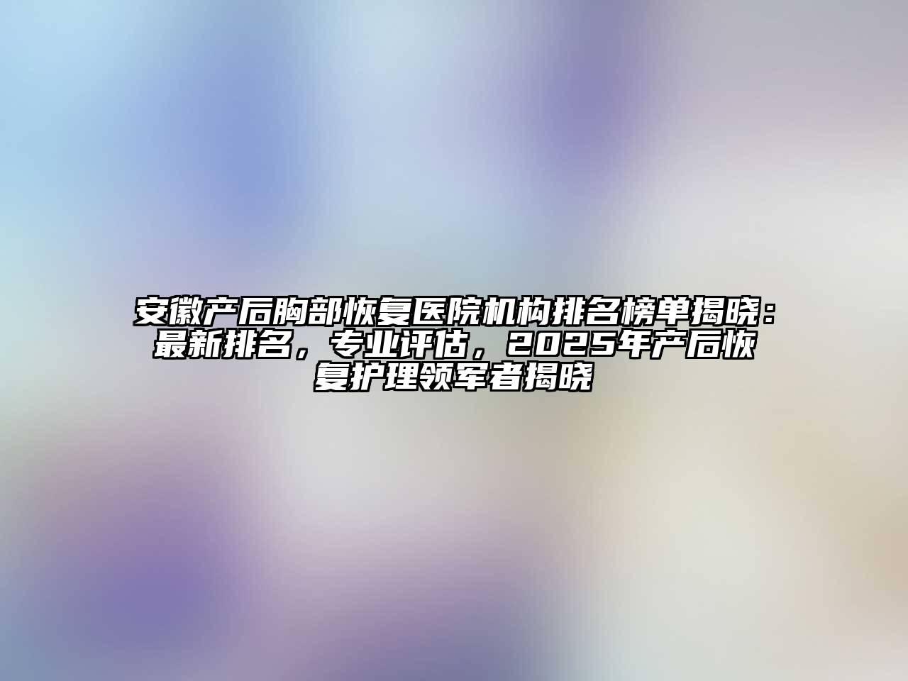 安徽产后胸部恢复医院机构排名榜单揭晓：最新排名，专业评估，2025年产后恢复护理领军者揭晓