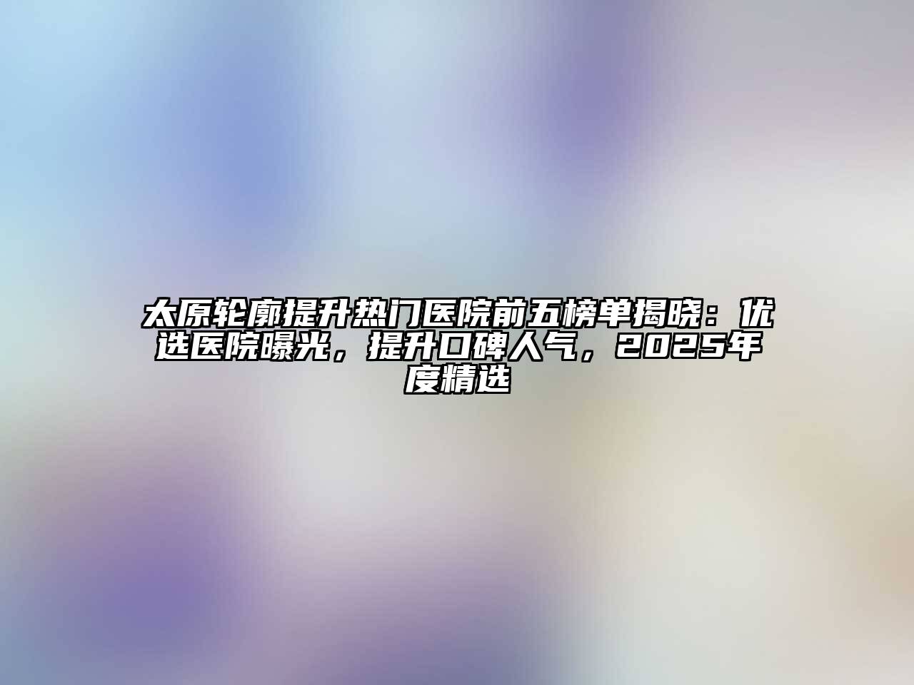 太原轮廓提升热门医院前五榜单揭晓：优选医院曝光，提升口碑人气，2025年度精选