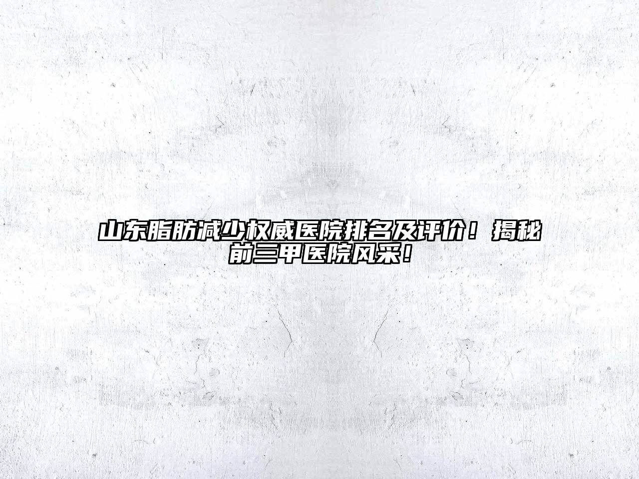 山东脂肪减少权威医院排名及评价！揭秘前三甲医院风采！