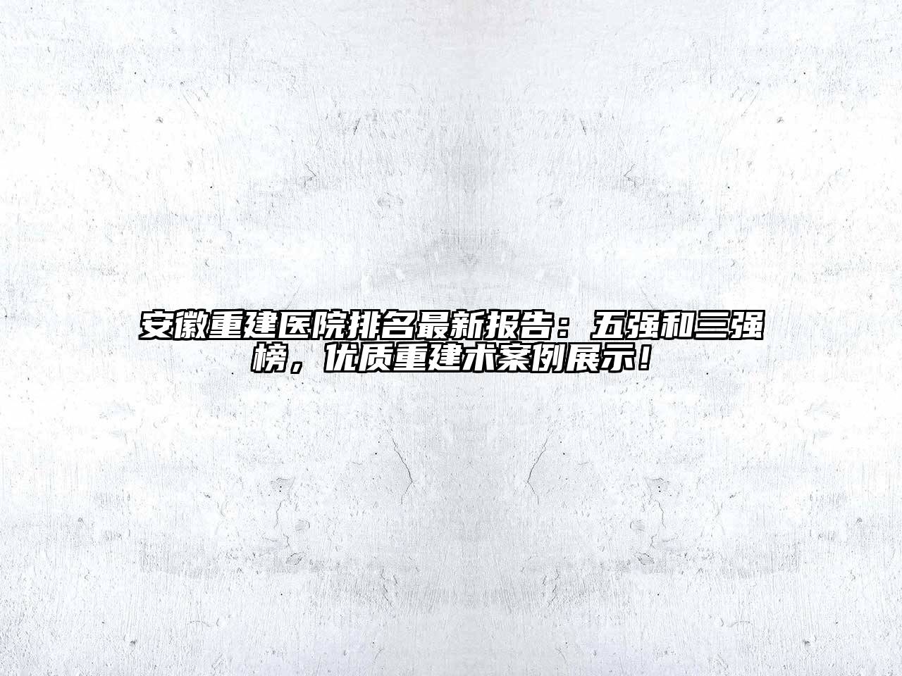 安徽重建医院排名最新报告：五强和三强榜，优质重建术案例展示！