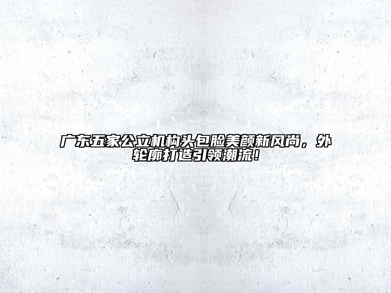广东五家公立机构头包脸美颜新风尚，外轮廓打造引领潮流！