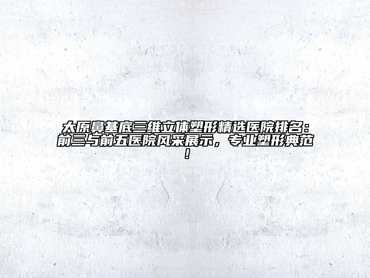 太原鼻基底三维立体塑形精选医院排名：前三与前五医院风采展示，专业塑形典范！
