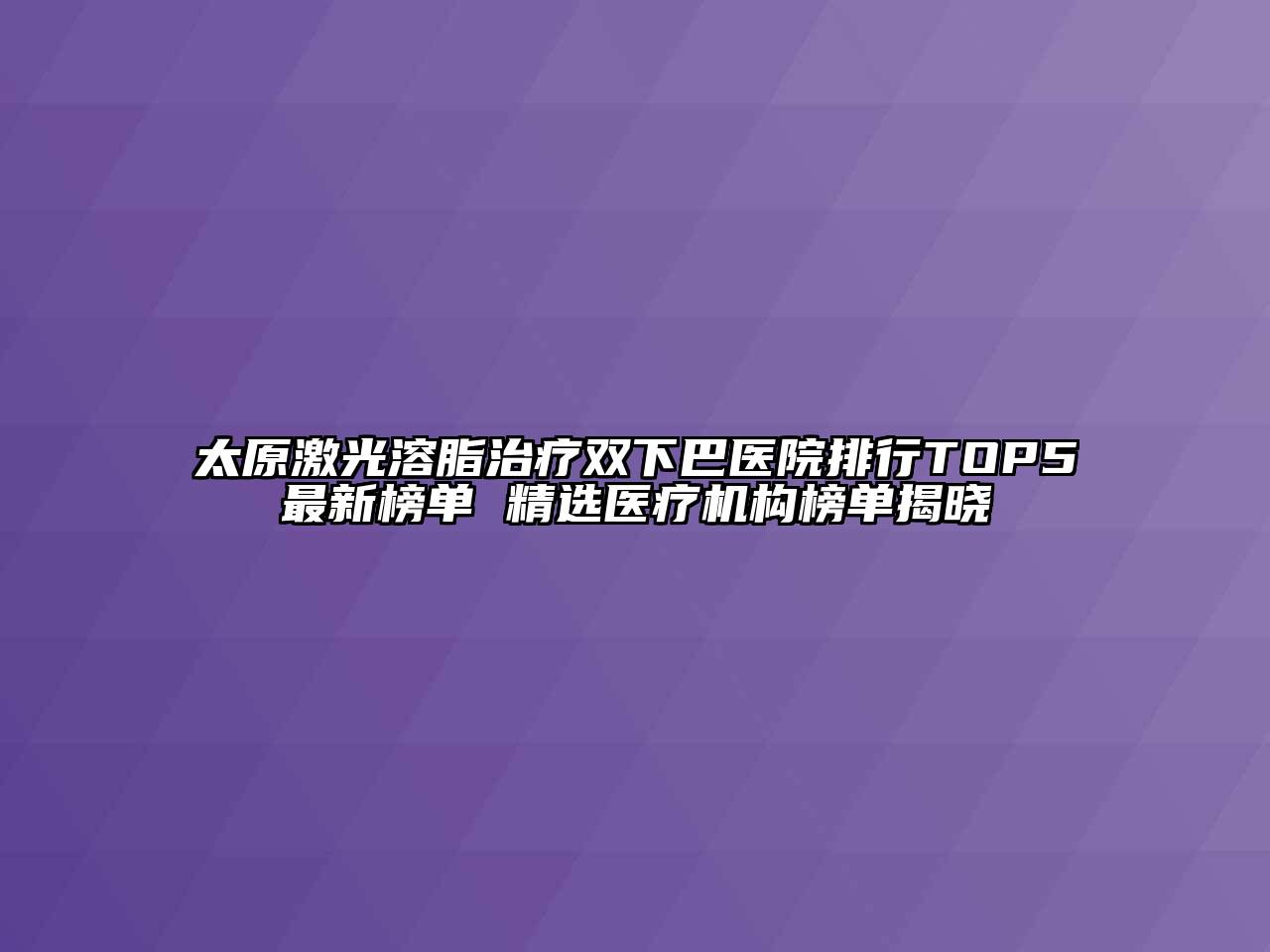 太原激光溶脂治疗双下巴医院排行TOP5最新榜单 精选医疗机构榜单揭晓