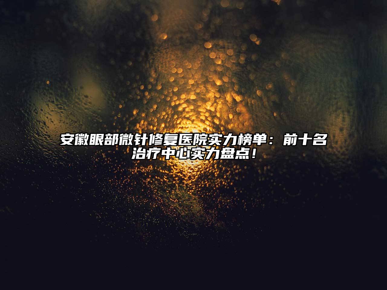 安徽眼部微针修复医院实力榜单：前十名治疗中心实力盘点！