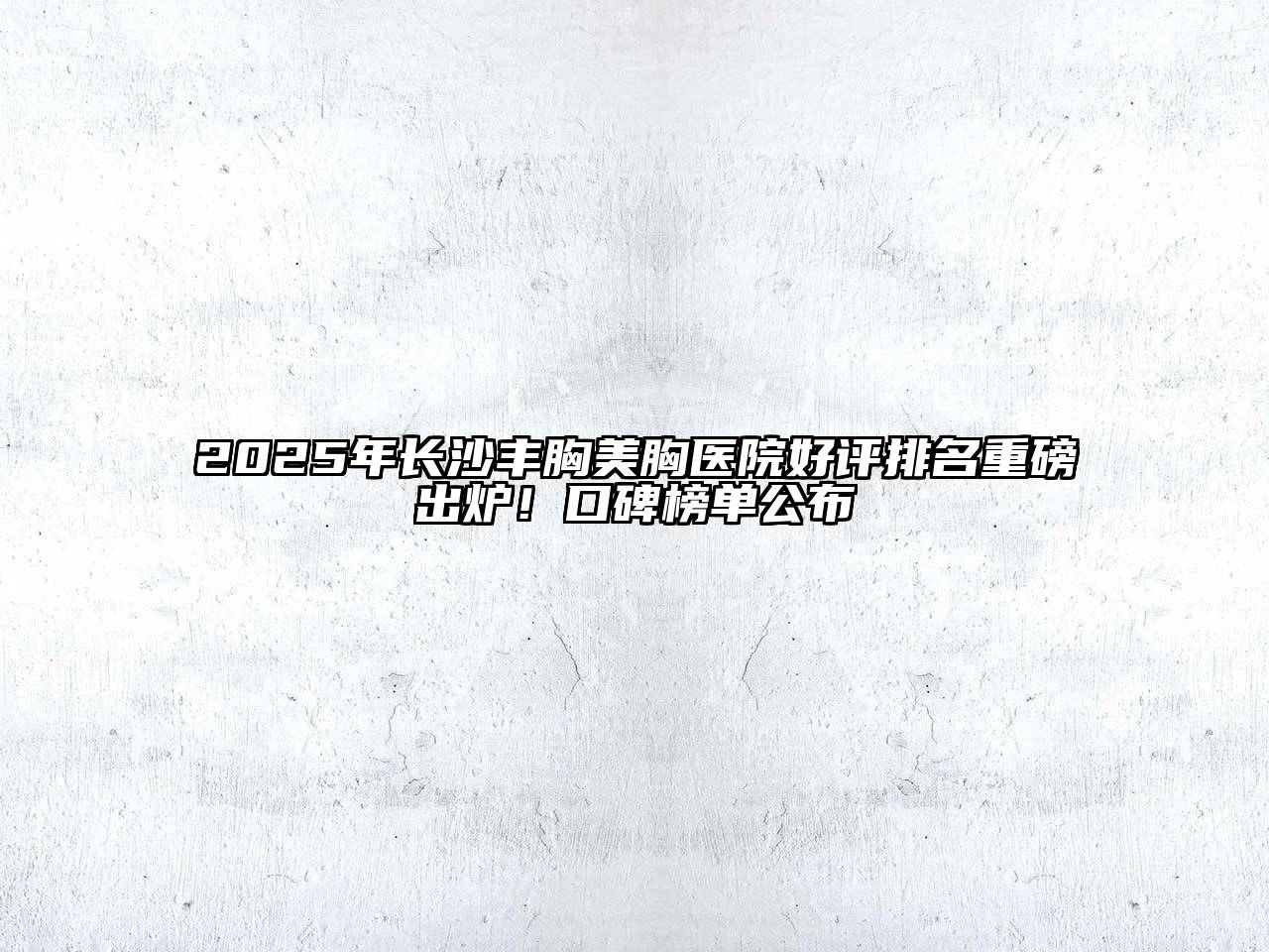 2025年长沙丰胸美胸医院好评排名重磅出炉！口碑榜单公布