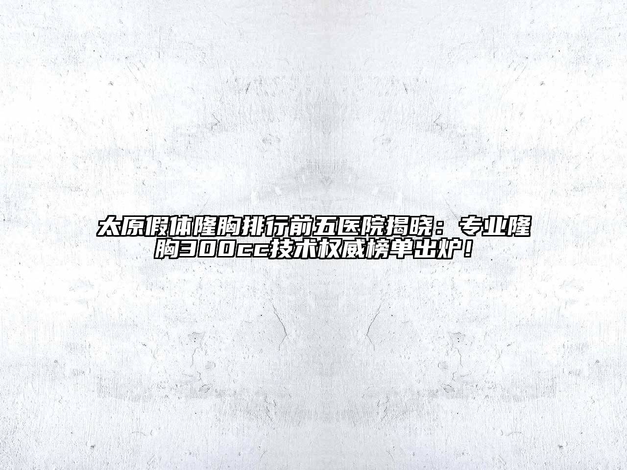 太原假体隆胸排行前五医院揭晓：专业隆胸300cc技术权威榜单出炉！