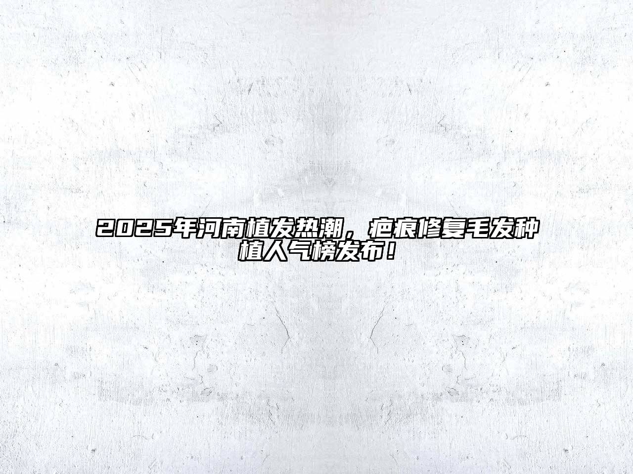 2025年河南植发热潮，疤痕修复毛发种植人气榜发布！