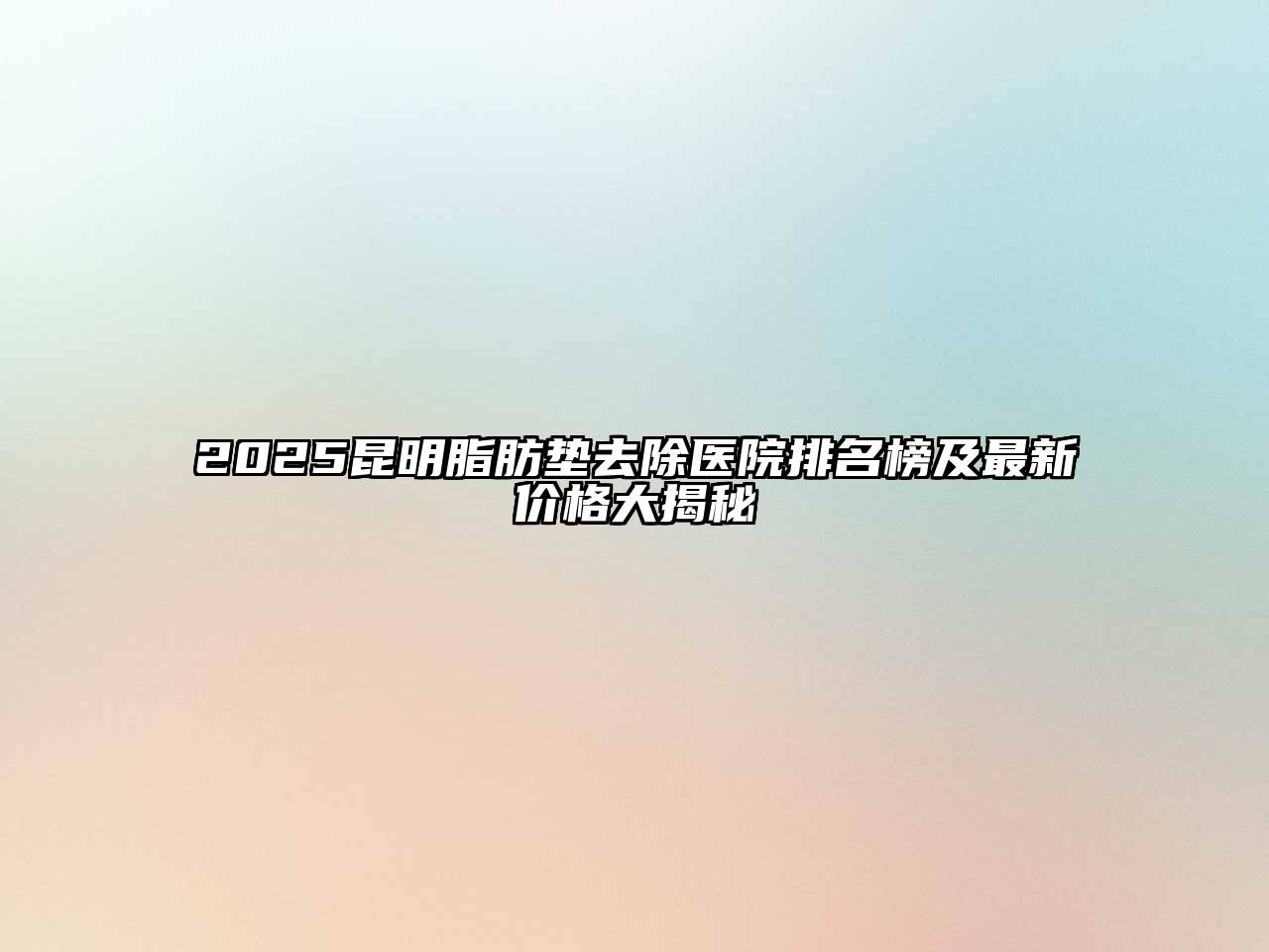 2025昆明脂肪垫去除医院排名榜及最新价格大揭秘