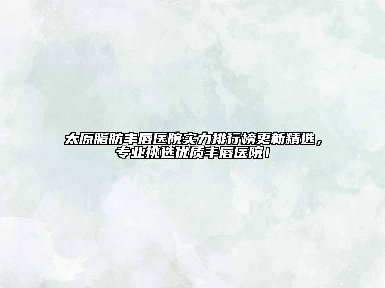 太原脂肪丰唇医院实力排行榜更新精选，专业挑选优质丰唇医院！