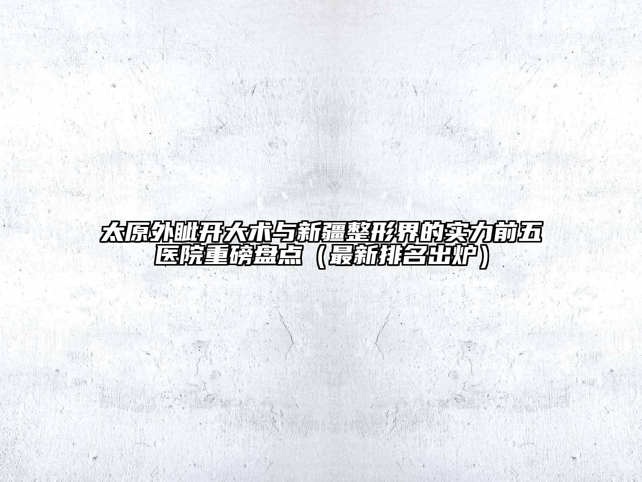 太原外眦开大术与新疆整形界的实力前五医院重磅盘点（最新排名出炉）