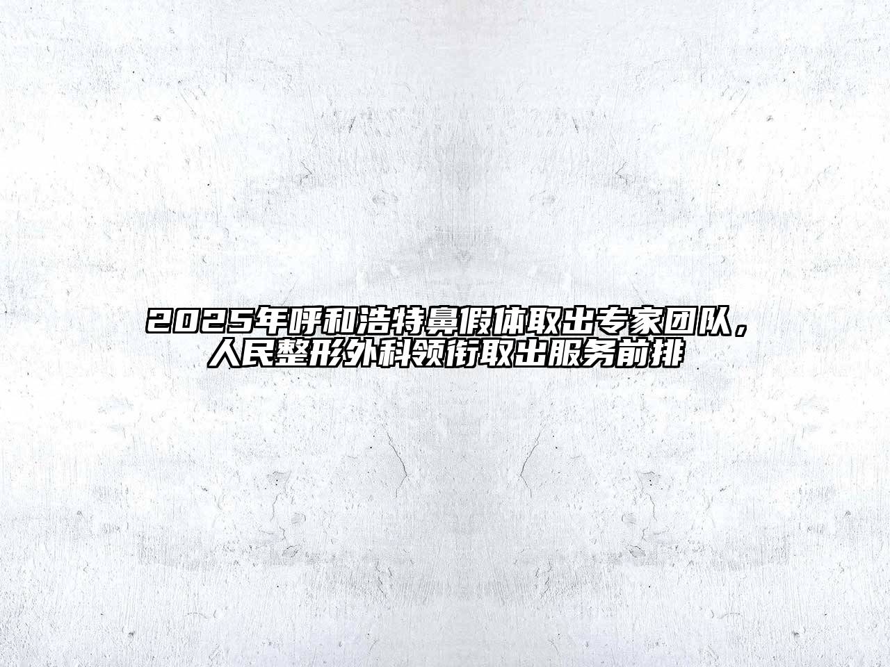 2025年呼和浩特鼻假体取出专家团队，人民整形外科领衔取出服务前排