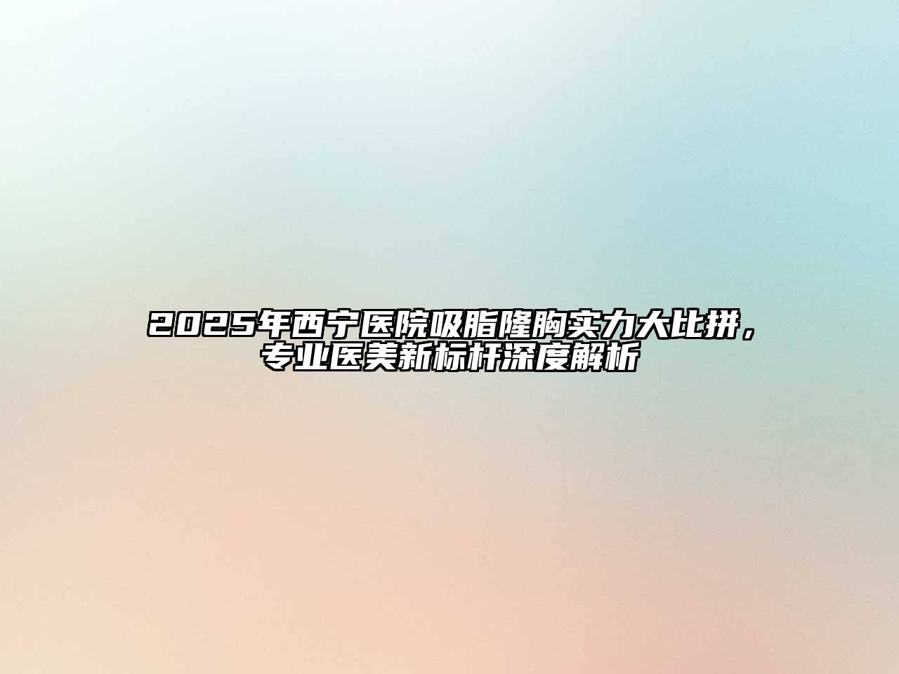 2025年西宁医院吸脂隆胸实力大比拼，专业医美新标杆深度解析