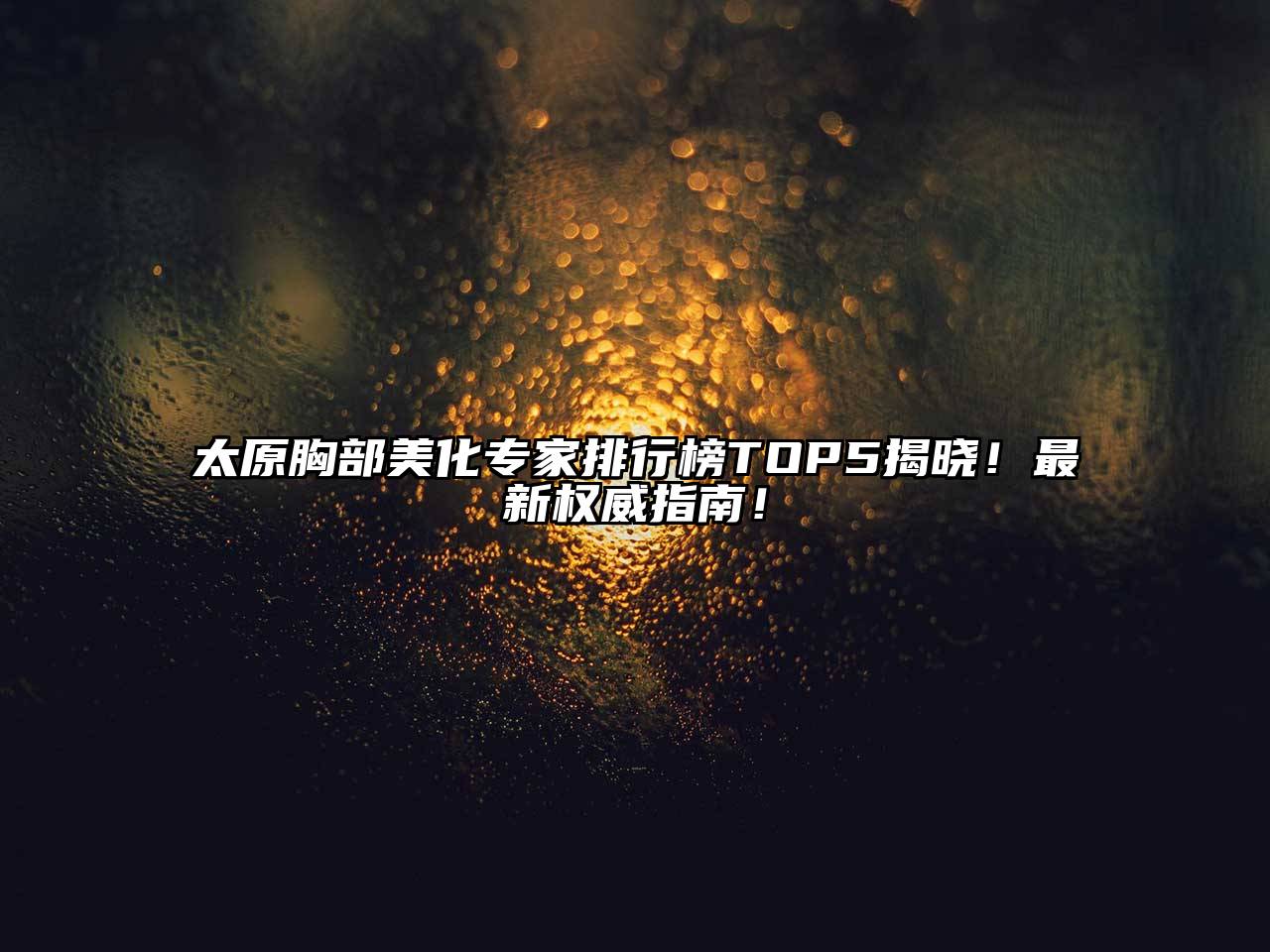 太原胸部美化专家排行榜TOP5揭晓！最新权威指南！