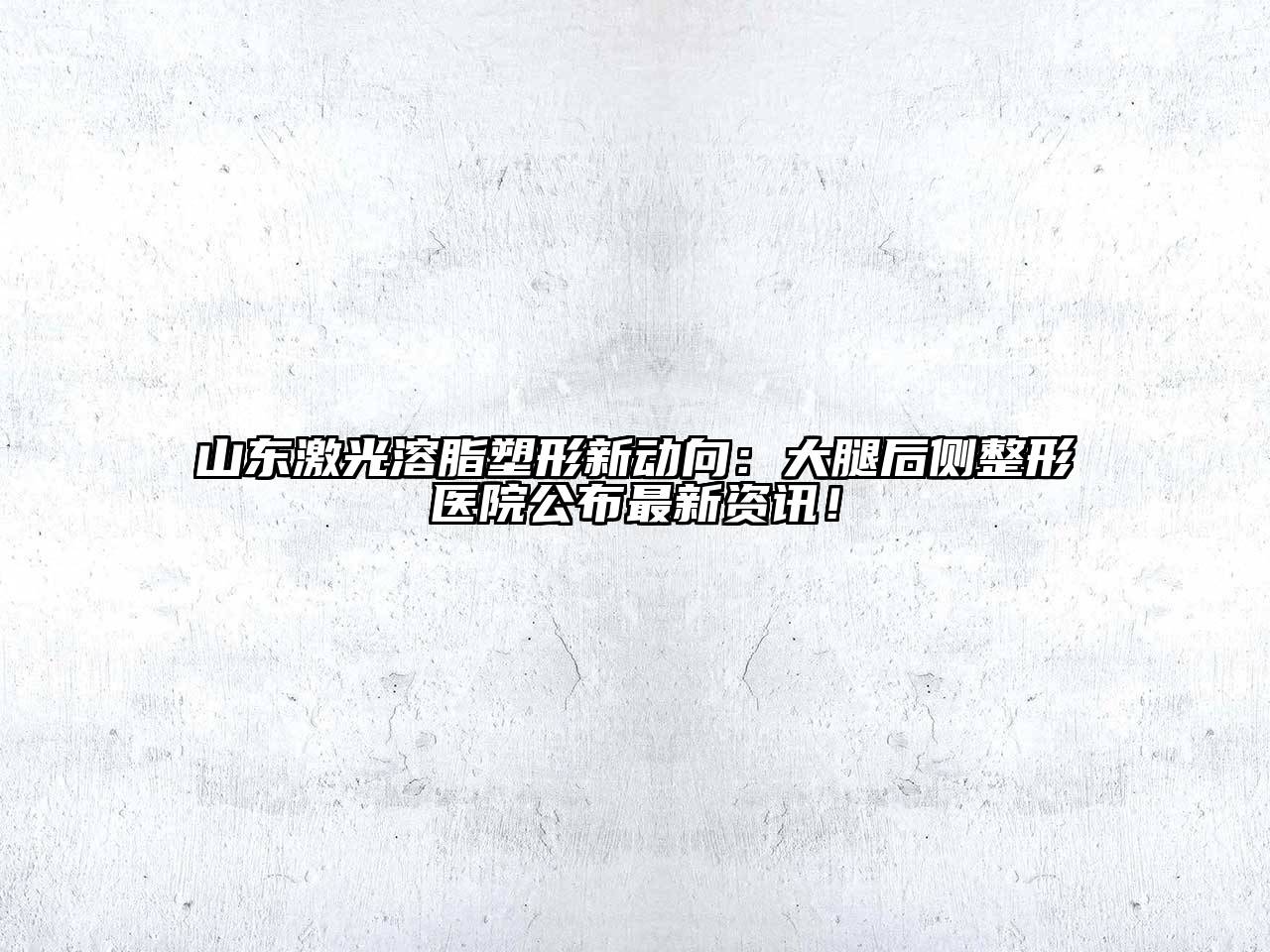 山东激光溶脂塑形新动向：大腿后侧整形医院公布最新资讯！