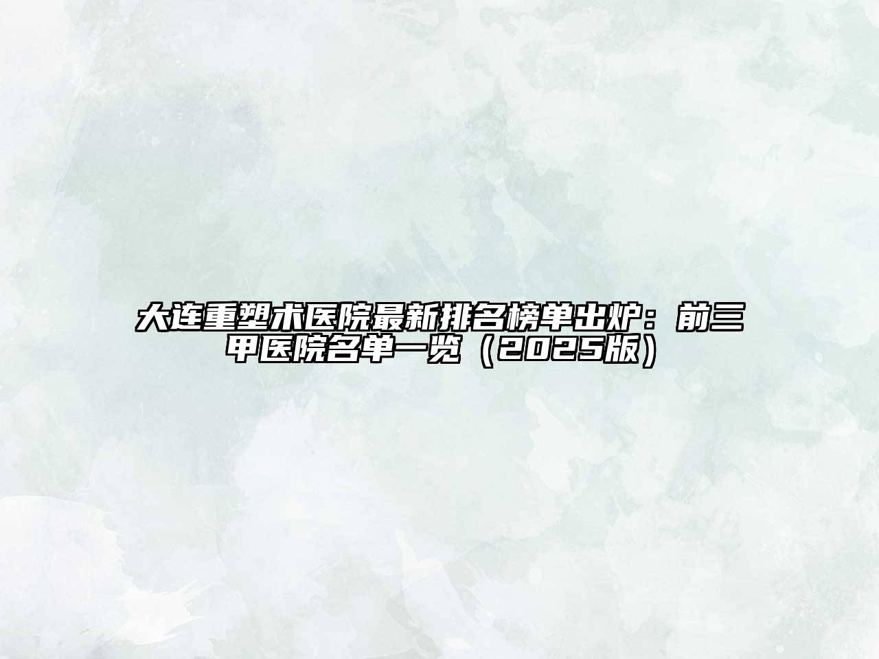 大连重塑术医院最新排名榜单出炉：前三甲医院名单一览（2025版）