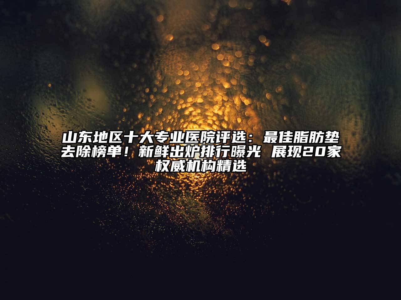 山东地区十大专业医院评选：最佳脂肪垫去除榜单！新鲜出炉排行曝光 展现20家权威机构精选