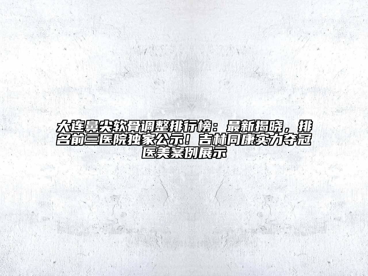 大连鼻尖软骨调整排行榜：最新揭晓，排名前三医院独家公示！吉林同康实力夺冠医美案例展示